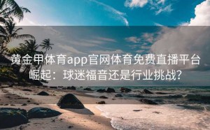 黄金甲体育app官网体育免费直播平台崛起：球迷福音还是行业挑战？
