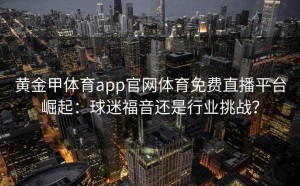 黄金甲体育app官网体育免费直播平台崛起：球迷福音还是行业挑战？