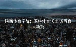 陕西体育学院：深耕体育沃土 谱写育人新篇