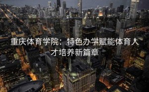 重庆体育学院：特色办学赋能体育人才培养新篇章