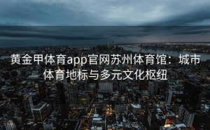 黄金甲体育app官网苏州体育馆：城市体育地标与多元文化枢纽