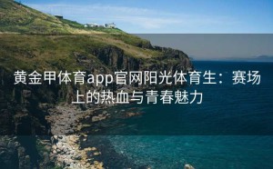 黄金甲体育app官网阳光体育生：赛场上的热血与青春魅力