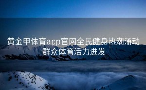 黄金甲体育app官网全民健身热潮涌动 群众体育活力迸发