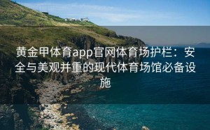 黄金甲体育app官网体育场护栏：安全与美观并重的现代体育场馆必备设施