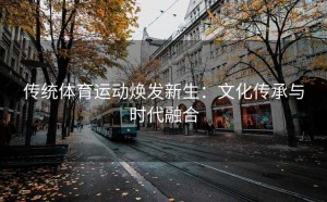 传统体育运动焕发新生：文化传承与时代融合