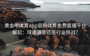 黄金甲体育app官网体育免费直播平台崛起：球迷福音还是行业挑战？
