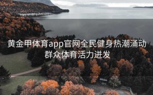 黄金甲体育app官网全民健身热潮涌动 群众体育活力迸发