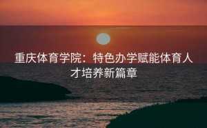 重庆体育学院：特色办学赋能体育人才培养新篇章