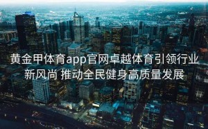 黄金甲体育app官网卓越体育引领行业新风尚 推动全民健身高质量发展