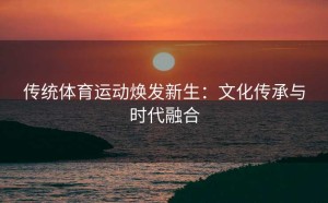 传统体育运动焕发新生：文化传承与时代融合