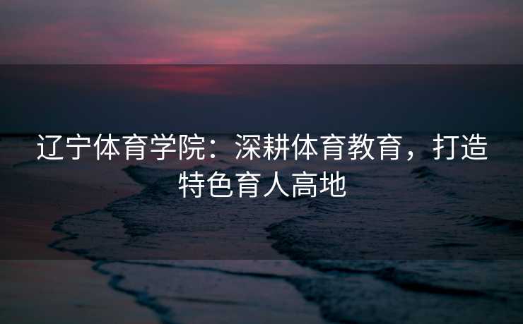辽宁体育学院:深耕体育教育,打造特色育人高地 辽宁体育学院:深耕体育教育,打造特色育人高地