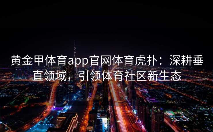 黄金甲体育app官网体育虎扑:深耕垂直领域,引领体育社区新生态 黄金甲体育app官网体育虎扑:深耕垂直领域,引领体育社区新生态