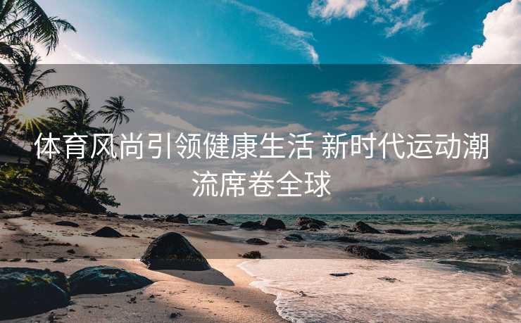 体育风尚引领健康生活 新时代运动潮流席卷全球