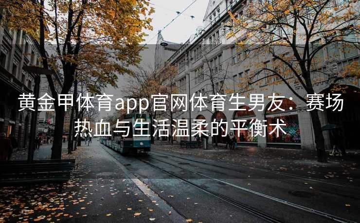 黄金甲体育app官网体育生男友:赛场热血与生活温柔的平衡术 黄金甲体育app官网体育生男友:赛场热血与生活温柔的平衡术