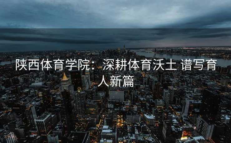 陕西体育学院：深耕体育沃土 谱写育人新篇