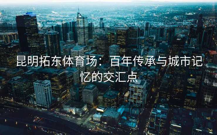 昆明拓东体育场：百年传承与城市记忆的交汇点