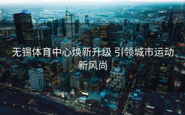 无锡体育中心焕新升级 引领城市运动新风尚 无锡体育中心焕新升级 引领城市运动新风尚