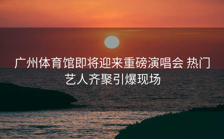 广州体育馆即将迎来重磅演唱会 热门艺人齐聚引爆现场