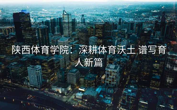 陕西体育学院：深耕体育沃土 谱写育人新篇