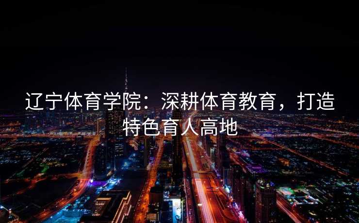 辽宁体育学院:深耕体育教育,打造特色育人高地 辽宁体育学院:深耕体育教育,打造特色育人高地