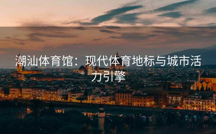 潮汕体育馆:现代体育地标与城市活力引擎 潮汕体育馆:现代体育地标与城市活力引擎