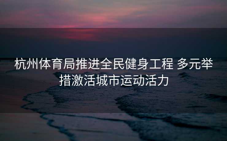 杭州体育局推进全民健身工程 多元举措激活城市运动活力