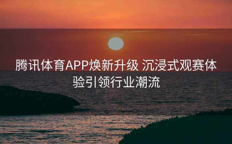 腾讯体育APP焕新升级 沉浸式观赛体验引领行业潮流 腾讯体育APP焕新升级 沉浸式观赛体验引领行业潮流