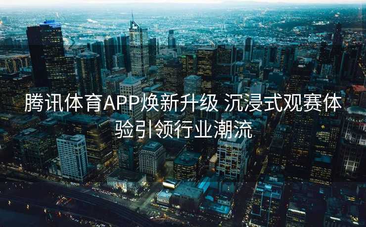 腾讯体育APP焕新升级 沉浸式观赛体验引领行业潮流 腾讯体育APP焕新升级 沉浸式观赛体验引领行业潮流