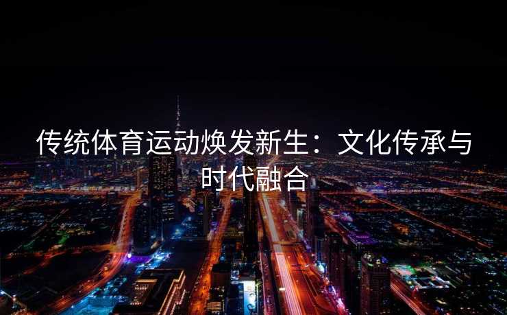 传统体育运动焕发新生:文化传承与时代融合 传统体育运动焕发新生:文化传承与时代融合