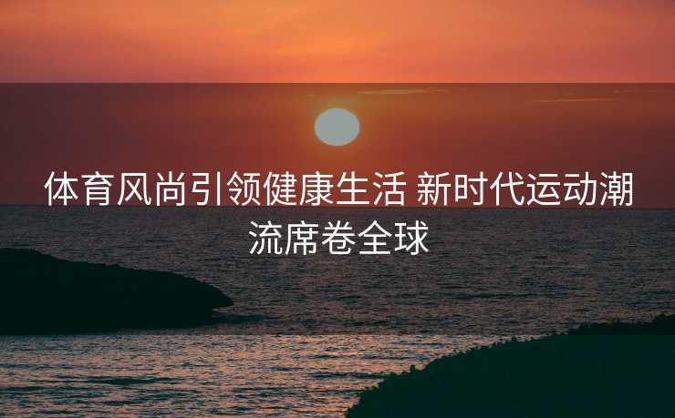体育风尚引领健康生活 新时代运动潮流席卷全球