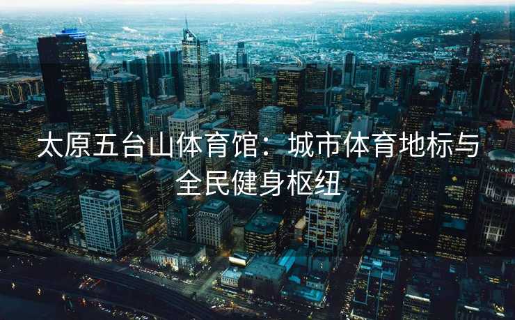 太原五台山体育馆：城市体育地标与全民健身枢纽