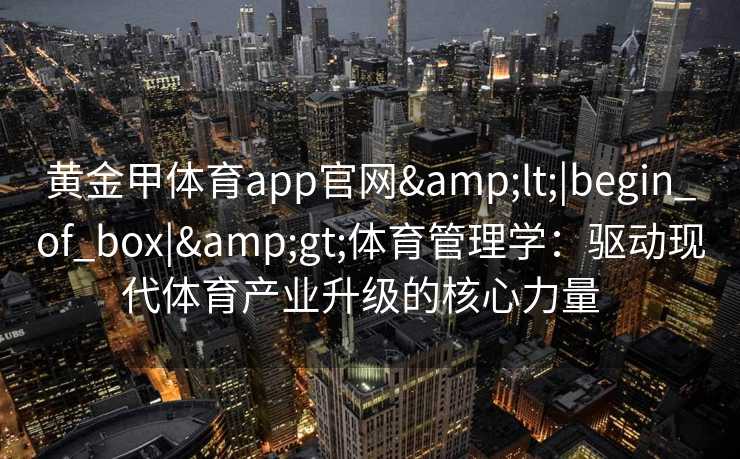 黄金甲体育app官网<|begin_of_box|>体育管理学:驱动现代体育产业升级的核心力量 黄金甲体育app官网<|begin_of_box|>体育管理学:驱动现代体育产业升级的核心力量