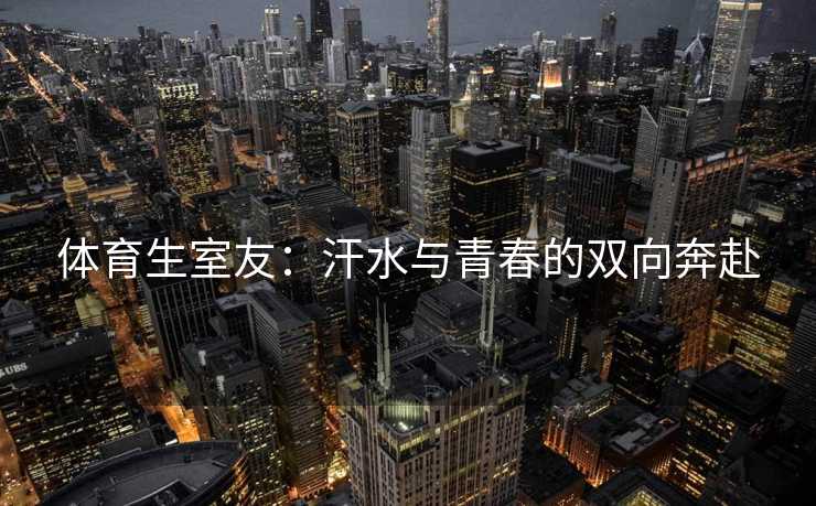 体育生室友:汗水与青春的双向奔赴 体育生室友:汗水与青春的双向奔赴