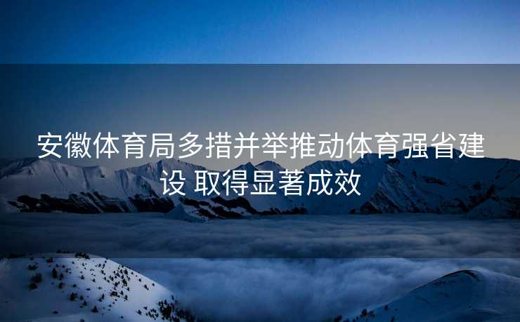 安徽体育局多措并举推动体育强省建设 取得显著成效