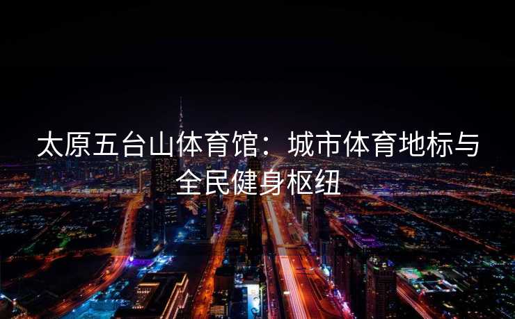太原五台山体育馆：城市体育地标与全民健身枢纽