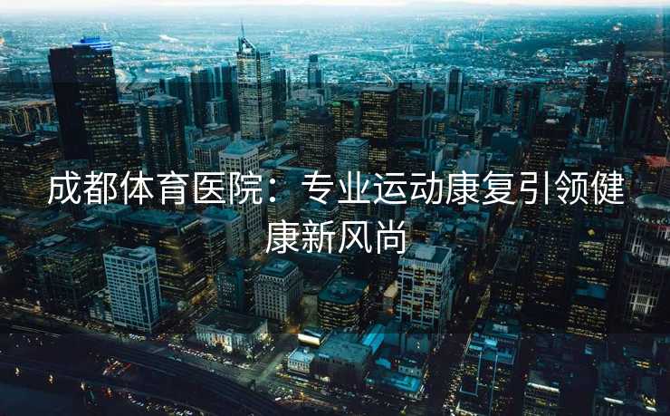 成都体育医院：专业运动康复引领健康新风尚