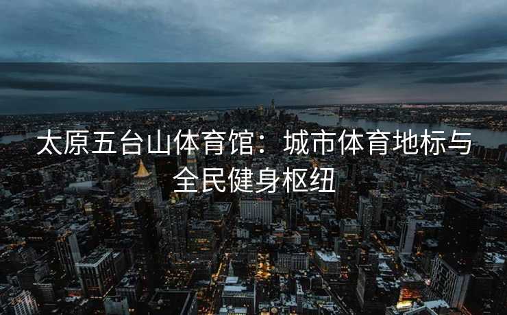 太原五台山体育馆：城市体育地标与全民健身枢纽