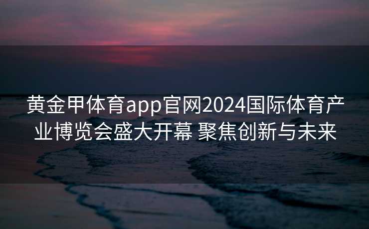 黄金甲体育app官网2024国际体育产业博览会盛大开幕 聚焦创新与未来 黄金甲体育app官网2024国际体育产业博览会盛大开幕 聚焦创新与未来