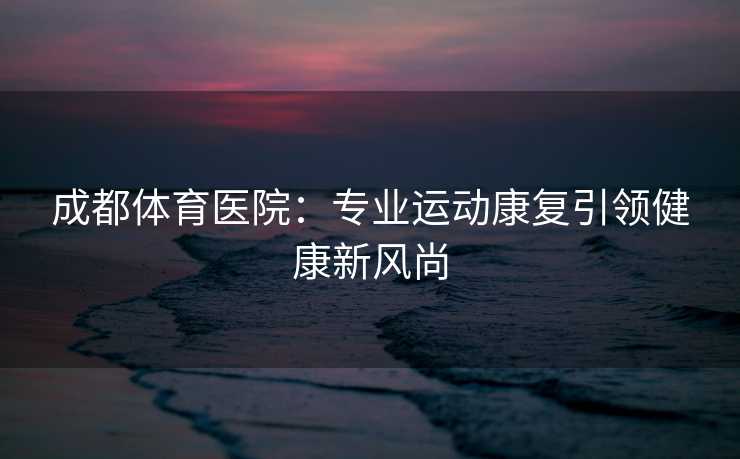 成都体育医院：专业运动康复引领健康新风尚