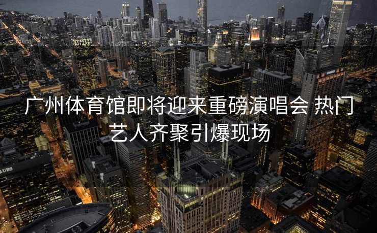 广州体育馆即将迎来重磅演唱会 热门艺人齐聚引爆现场