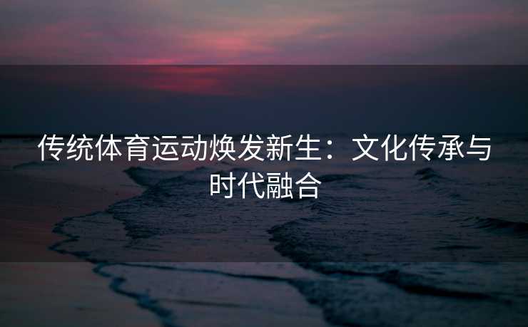 传统体育运动焕发新生：文化传承与时代融合