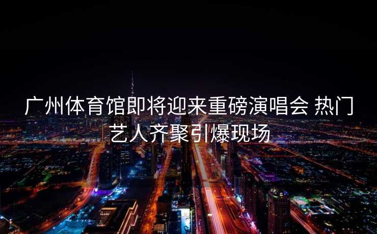 广州体育馆即将迎来重磅演唱会 热门艺人齐聚引爆现场
