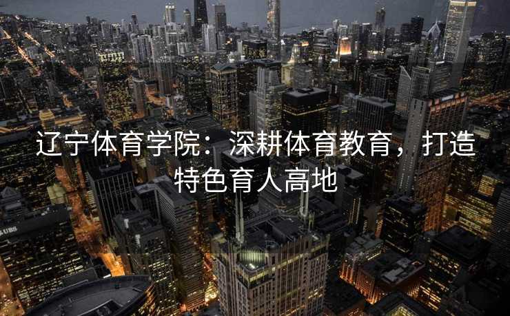 辽宁体育学院：深耕体育教育，打造特色育人高地