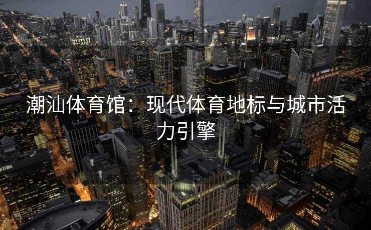 潮汕体育馆：现代体育地标与城市活力引擎