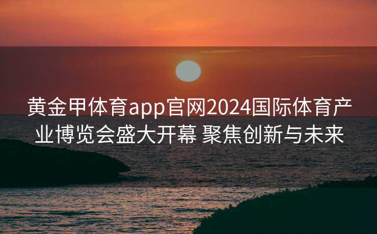 黄金甲体育app官网2024国际体育产业博览会盛大开幕 聚焦创新与未来