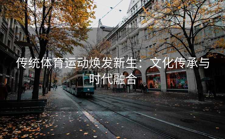传统体育运动焕发新生：文化传承与时代融合