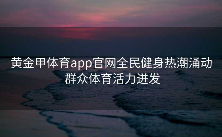 黄金甲体育app官网全民健身热潮涌动 群众体育活力迸发