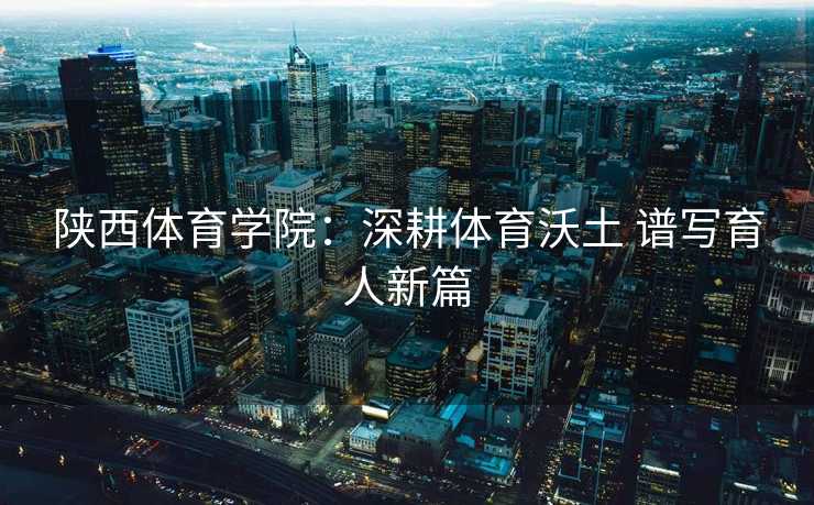 陕西体育学院：深耕体育沃土 谱写育人新篇