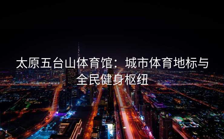 太原五台山体育馆：城市体育地标与全民健身枢纽