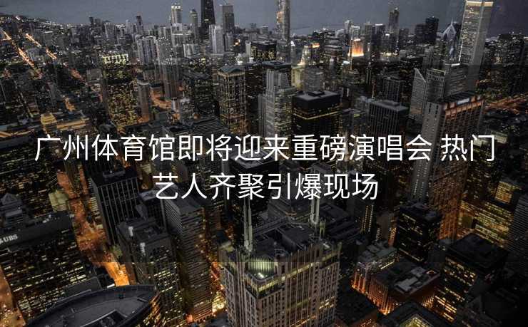 广州体育馆即将迎来重磅演唱会 热门艺人齐聚引爆现场